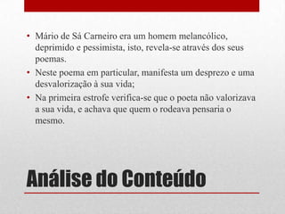 Análise do Conteúdo
• Mário de Sá Carneiro era um homem melancólico,
deprimido e pessimista, isto, revela-se através dos seus
poemas.
• Neste poema em particular, manifesta um desprezo e uma
desvalorização à sua vida;
• Na primeira estrofe verifica-se que o poeta não valorizava
a sua vida, e achava que quem o rodeava pensaria o
mesmo.
 