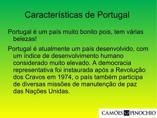 Características de Portugal
Portugal é um país muito bonito pois, tem várias
belezas!
Portugal é atualmente um país desenvolvido, com
um índice de desenvolvimento humano
considerado muito elevado. A democracia
representativa foi instaurada após a Revolução
dos Cravos em 1974, o país também participa
de diversas missões de manutenção de paz
das Nações Unidas.