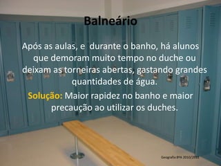 BalneárioApós as aulas, e  durante o banho, há alunos que demoram muito tempo no duche ou deixam as torneiras abertas,gastando grandes quantidades de água.Solução: Maior rapidez no banho e maior precaução ao utilizar os duches. Geografia 8ºA 2010/2011 