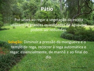 Pátio    Por vezes ao regar a vegetação da escola utilizam-se grandes quantidades de água que podem ser reduzidas.Solução: Diminuir a pressão da mangueira e o tempo de rega, recorrer à rega automática e regar, essencialmente, de manhã e ao final do dia.Geografia 8ºA 2010/2011 