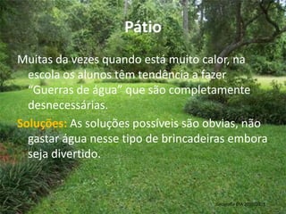 PátioMuitas da vezes quando está muito calor, na escola os alunos têm tendência a fazer “Guerras de água” que são completamente desnecessárias.Soluções: As soluções possíveis são obvias, não gastar água nesse tipo de brincadeiras embora seja divertido. Geografia 8ºA 2010/2011 