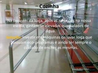 CozinhaNa lavagem da loiça, após as refeições na nossa escola, gastam-se elevadas quantidades de água.Solução: Investir em máquinas de lavar loiça que possuam eco-programas e ainda ter sempre o cuidado de encher as mesmas.Geografia 8ºA 2010/2011 