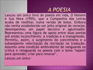 Lançou um único livro de poesia em vida, O Homem e Sua Hora (1955), que a Companhia das Letras acaba de reeditar, numa versão de bolso. Embora não tenha estabelecido um jeito original de versejar, desempenhou um papel decisivo e aglutinador. Representou uma figura de apoio entre duas pontas até então inconciliáveis: a tradição e a transgressão. Permitiu, assim, o surgimento do concretismo e a subseqüente valorização da recriação na tradução. Assumiu uma condição ambivalente de vanguarda na crítica e retaguarda na poesia com o lema "repetir para aprender, criar para renovar".  Lançou um único  ‘ 