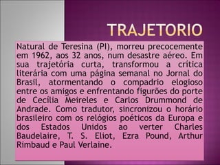 Natural de Teresina (PI), morreu precocemente em 1962, aos 32 anos, num desastre aéreo. Em sua trajetória curta, transformou a crítica literária com uma página semanal no Jornal do Brasil, atormentando o compadrio elogioso entre os amigos e enfrentando figurões do porte de Cecília Meireles e Carlos Drummond de Andrade. Como tradutor, sincronizou o horário brasileiro com os relógios poéticos da Europa e dos Estados Unidos ao verter Charles Baudelaire, T. S. Eliot, Ezra Pound, Arthur Rimbaud e Paul Verlaine.  