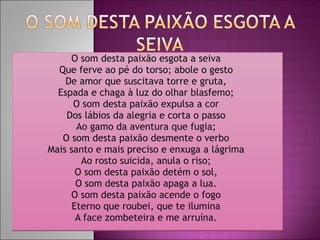 O som desta paixão esgota a seiva  Que ferve ao pé do torso; abole o gesto  De amor que suscitava torre e gruta,  Espada e chaga à luz do olhar blasfemo;  O som desta paixão expulsa a cor  Dos lábios da alegria e corta o passo  Ao gamo da aventura que fugia;  O som desta paixão desmente o verbo  Mais santo e mais preciso e enxuga a lágrima  Ao rosto suicida, anula o riso;  O som desta paixão detém o sol,  O som desta paixão apaga a lua.  O som desta paixão acende o fogo  Eterno que roubei, que te ilumina  A face zombeteira e me arruína.  