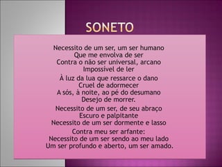 Necessito de um ser, um ser humano  Que me envolva de ser  Contra o não ser universal, arcano  Impossível de ler  À luz da lua que ressarce o dano  Cruel de adormecer  A sós, à noite, ao pé do desumano  Desejo de morrer.  Necessito de um ser, de seu abraço  Escuro e palpitante  Necessito de um ser dormente e lasso  Contra meu ser arfante:  Necessito de um ser sendo ao meu lado  Um ser profundo e aberto, um ser amado. 