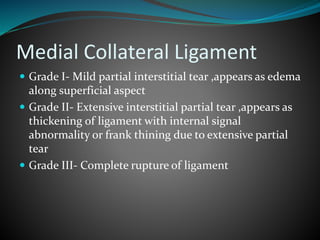 Medial Collateral Ligament
 Grade I- Mild partial interstitial tear ,appears as edema
along superficial aspect
 Grade II- Extensive interstitial partial tear ,appears as
thickening of ligament with internal signal
abnormality or frank thining due to extensive partial
tear
 Grade III- Complete rupture of ligament
 
