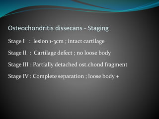 Osteochondritis dissecans - Staging
Stage I : lesion 1-3cm ; intact cartilage
Stage II : Cartilage defect ; no loose body
Stage III : Partially detached ost.chond fragment
Stage IV : Complete separation ; loose body +
 