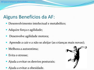 AF para crianças e adolescentes
AF para crianças e adolescentes




  Alguns Benefícios da AF:
     Desenvolvimento intelectual e metabólico;

     Adquire força e agilidade;

     Desenvolve agilidade motora;

     Aprende a cair e a não se aleijar (as crianças mais novas);

     Melhora a autoestima;

     Evita o stresse;

     Ajuda a evitar os desvios posturais;

     Ajuda a evitar a obesidade.
 