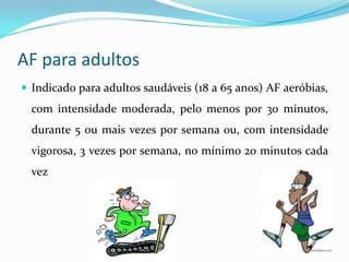 AF para adultos
 Indicado para adultos saudáveis (18 a 65 anos) AF aeróbias,
  com intensidade moderada, pelo menos por 30 minutos,
  durante 5 ou mais vezes por semana ou, com intensidade
  vigorosa, 3 vezes por semana, no mínimo 20 minutos cada
  vez
 
