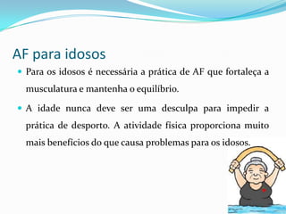 AF para idosos
 Para os idosos é necessária a prática de AF que fortaleça a
  musculatura e mantenha o equilíbrio.

 A idade nunca deve ser uma desculpa para impedir a
  prática de desporto. A atividade física proporciona muito
  mais benefícios do que causa problemas para os idosos.
 