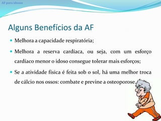 AF para idosos




    Alguns Benefícios da AF
      Melhora a capacidade respiratória;

      Melhora a reserva cardíaca, ou seja, com um esforço
        cardíaco menor o idoso consegue tolerar mais esforços;

      Se a atividade física é feita sob o sol, há uma melhor troca
        de cálcio nos ossos: combate e previne a osteoporose.
 