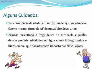 AF para idosos




  Alguns Cuidados:
      Ter consciência da idade: um indivíduo de 75 anos não deve
        fazer o mesmo ritmo de AF de um adulto de 20 anos;

      Pessoas suscetíveis a fragilidades no tornozelo e joelho
        devem preferir atividades na água como hidroginástica e
        hidroterapia, que não oferecem impacto nas articulações;
 