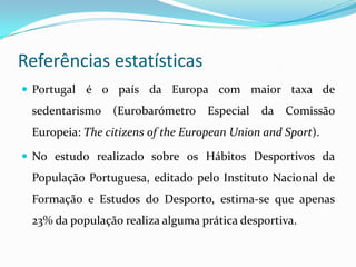 Referências estatísticas
 Portugal é o país da Europa com maior taxa de
 sedentarismo (Eurobarómetro Especial        da Comissão
 Europeia: The citizens of the European Union and Sport).

 No estudo realizado sobre os Hábitos Desportivos da
 População Portuguesa, editado pelo Instituto Nacional de
 Formação e Estudos do Desporto, estima-se que apenas
 23% da população realiza alguma prática desportiva.
 