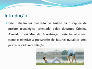 Introdução
 Este trabalho foi realizado no âmbito da disciplina de
 projeto tecnológico orientado pelos docentes Cristina
 Almeida e Rui Miranda. A realização deste trabalho tem
 como o objetivo a preparação de futuros trabalhos com
 peso acrescido na avaliação.
 