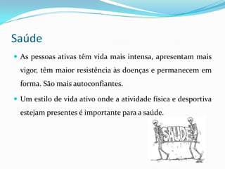 Saúde
 As pessoas ativas têm vida mais intensa, apresentam mais
  vigor, têm maior resistência às doenças e permanecem em
  forma. São mais autoconfiantes.

 Um estilo de vida ativo onde a atividade física e desportiva
  estejam presentes é importante para a saúde.
 