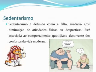 Sedentarismo
 Sedentarismo é definido como a falta, ausência e/ou
  diminuição de atividades físicas ou desportivas. Está
  associada ao comportamento quotidiano decorrente dos
  confortos da vida moderna.
 