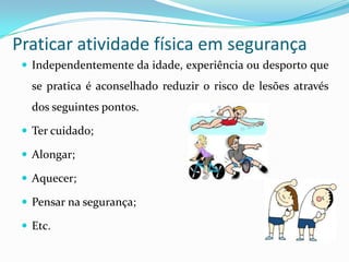 Praticar atividade física em segurança
  Independentemente da idade, experiência ou desporto que
   se pratica é aconselhado reduzir o risco de lesões através
   dos seguintes pontos.

  Ter cuidado;

  Alongar;

  Aquecer;

  Pensar na segurança;

  Etc.
 