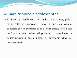 AF para crianças e adolescentes
 As fases de crescimento são muito importantes, pois o
  corpo está em formação. O ideal é que as atividades
  comecem já nos primeiros anos de vida, pois, se realizadas
  de forma errada, podem até prejudicar o crescimento e
  desenvolvimento das crianças. A orientação deve ser
  indispensável.
 