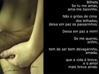 Bilhete
            Se tu me amas,
          ama-me baixinho.

        Não o grites de cima
               dos telhados,
deixa em paz os passarinhos.

       Deixa em paz a mim!

              Se me queres,
                     enfim,

tem de ser bem devagarinho,
                    amada,

         que a vida é breve,
                   e o amor
          mais breve ainda.
 