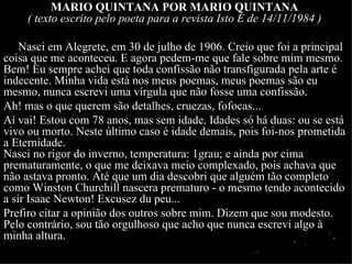 MARIO QUINTANA POR MARIO QUINTANA
     ( texto escrito pelo poeta para a revista Isto É de 14/11/1984 )

    Nasci em Alegrete, em 30 de julho de 1906. Creio que foi a principal
coisa que me aconteceu. E agora pedem-me que fale sobre mim mesmo.
Bem! Eu sempre achei que toda confissão não transfigurada pela arte é
indecente. Minha vida está nos meus poemas, meus poemas são eu
mesmo, nunca escrevi uma vírgula que não fosse uma confissão.
Ah! mas o que querem são detalhes, cruezas, fofocas...
Aí vai! Estou com 78 anos, mas sem idade. Idades só há duas: ou se está
vivo ou morto. Neste último caso é idade demais, pois foi-nos prometida
a Eternidade.
Nasci no rigor do inverno, temperatura: 1grau; e ainda por cima
prematuramente, o que me deixava meio complexado, pois achava que
não astava pronto. Até que um dia descobri que alguém tão completo
como Winston Churchill nascera prematuro - o mesmo tendo acontecido
a sir Isaac Newton! Excusez du peu...
Prefiro citar a opinião dos outros sobre mim. Dizem que sou modesto.
Pelo contrário, sou tão orgulhoso que acho que nunca escrevi algo à
minha altura.
 