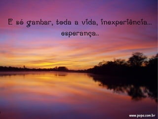 E só ganhar, toda a vida, inexperiência...
esperança..
 