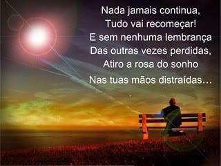 Nada jamais continua,
Tudo vai recomeçar!
E sem nenhuma lembrança
Das outras vezes perdidas,
Atiro a rosa do sonho
Nas tuas mãos distraídas...
 
