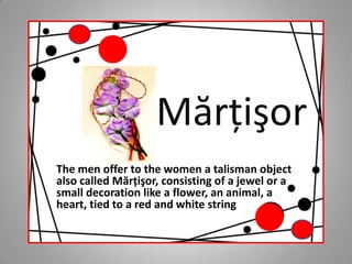Mărţişor The men offer to the women a talisman object also called Mărţişor, consisting of a jewel or a small decoration like a flower, an animal, a heart, tied to a red and white string 