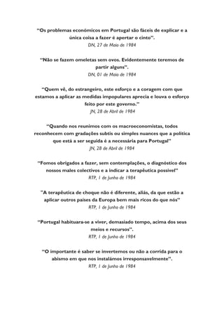 “Os problemas económicos em Portugal são fáceis de explicar e a
única coisa a fazer é apertar o cinto”.
DN, 27 de Maio de 1984
“Não se fazem omeletas sem ovos. Evidentemente teremos de
partir alguns”.
DN, 01 de Maio de 1984
“Quem vê, do estrangeiro, este esforço e a coragem com que
estamos a aplicar as medidas impopulares aprecia e louva o esforço
feito por este governo.”
JN, 28 de Abril de 1984
“Quando nos reunimos com os macroeconomistas, todos
reconhecem com gradações subtis ou simples nuances que a política
que está a ser seguida é a necessária para Portugal”
JN, 28 de Abril de 1984
“Fomos obrigados a fazer, sem contemplações, o diagnóstico dos
nossos males colectivos e a indicar a terapêutica possível”
RTP, 1 de Junho de 1984
"A terapêutica de choque não é diferente, aliás, da que estão a
aplicar outros países da Europa bem mais ricos do que nós”
RTP, 1 de Junho de 1984
“Portugal habituara-se a viver, demasiado tempo, acima dos seus
meios e recursos”.
RTP, 1 de Junho de 1984
“O importante é saber se invertemos ou não a corrida para o
abismo em que nos instalámos irresponsavelmente”.
RTP, 1 de Junho de 1984
 