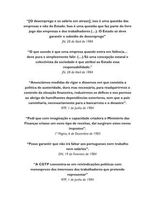 “[O desemprego e os salário em atraso], isso é uma questão das
empresas e não do Estado. Isso é uma questão que faz parte do livre
jogo das empresas e dos trabalhadores (…). O Estado só deve
garantir o subsídio de desemprego”
JN, 28 de Abril de 1984
“O que sucede é que uma empresa quando entra em falência…
deve pura e simplesmente falir. (…) Só uma concepção estatal e
colectivista da sociedade é que atribui ao Estado essa
responsabilidade."
JN, 28 de Abril de 1984
“Anunciámos medidas de rigor e dissemos em que consistia a
política de austeridade, dura mas necessária, para readquirirmos o
controlo da situação financeira, reduzirmos os défices e nos pormos
ao abrigo de humilhantes dependências exteriores, sem que o pais
caminharia, necessariamente para a bancarrota e o desastre”.
RTP, 1 de Junho de 1984
“Pedi que com imaginação e capacidade criadora o Ministério das
Finanças criasse um novo tipo de receitas, daí surgiram estes novos
impostos”.
1ª Página, 6 de Dezembro de 1983
“Posso garantir que não irá faltar aos portugueses nem trabalho
nem salários”.
DN, 19 de Fevereiro de 1984
“A CGTP concentra-se em reivindicações políticas com
menosprezo dos interesses dos trabalhadores que pretende
representar”
RTP, 1 de Junho de 1984
 