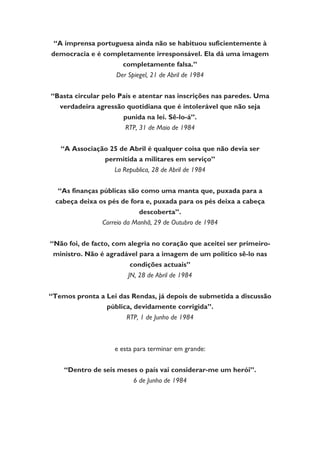 “A imprensa portuguesa ainda não se habituou suficientemente à
democracia e é completamente irresponsável. Ela dá uma imagem
completamente falsa.”
Der Spiegel, 21 de Abril de 1984
“Basta circular pelo País e atentar nas inscrições nas paredes. Uma
verdadeira agressão quotidiana que é intolerável que não seja
punida na lei. Sê-lo-á”.
RTP, 31 de Maio de 1984
“A Associação 25 de Abril é qualquer coisa que não devia ser
permitida a militares em serviço”
La Republica, 28 de Abril de 1984
“As finanças públicas são como uma manta que, puxada para a
cabeça deixa os pés de fora e, puxada para os pés deixa a cabeça
descoberta”.
Correio da Manhã, 29 de Outubro de 1984
“Não foi, de facto, com alegria no coração que aceitei ser primeiro-
ministro. Não é agradável para a imagem de um politico sê-lo nas
condições actuais”
JN, 28 de Abril de 1984
“Temos pronta a Lei das Rendas, já depois de submetida a discussão
pública, devidamente corrigida”.
RTP, 1 de Junho de 1984
e esta para terminar em grande:
“Dentro de seis meses o país vai considerar-me um herói”.
6 de Junho de 1984
 