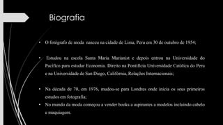Biografia
• O fotógrafo de moda nasceu na cidade de Lima, Peru em 30 de outubro de 1954;
•

Estudou na escola Santa Maria Marianist e depois entrou na Universidade do
Pacífico para estudar Economia. Direito na Pontifícia Universidade Católica do Peru
e na Universidade de San Diego, Califórnia, Relações Internacionais;

• Na década de 70, em 1976, mudou-se para Londres onde inicia os seus primeiros
estudos em fotografia;
• No mundo da moda começou a vender books a aspirantes a modelos incluindo cabelo
e maquiagem.

 