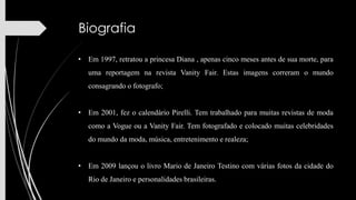 Biografia
• Em 1997, retratou a princesa Diana , apenas cinco meses antes de sua morte, para
uma reportagem na revista Vanity Fair. Estas imagens correram o mundo
consagrando o fotografo;
• Em 2001, fez o calendário Pirelli. Tem trabalhado para muitas revistas de moda

como a Vogue ou a Vanity Fair. Tem fotografado e colocado muitas celebridades
do mundo da moda, música, entretenimento e realeza;
• Em 2009 lançou o livro Mario de Janeiro Testino com várias fotos da cidade do
Rio de Janeiro e personalidades brasileiras.

 