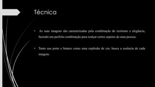 Técnica
•

As suas imagens são caracterizadas pela combinação do erotismo e elegância,
fazendo um perfeito combinação para realçar certos aspetos de uma pessoa;

• Tanto usa preto e branco como uma explosão de cor, busca a essência de cada
imagem.

 