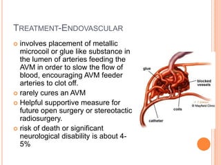 TREATMENT-ENDOVASCULAR
 involves placement of metallic
microcoil or glue like substance in
the lumen of arteries feeding the
AVM in order to slow the flow of
blood, encouraging AVM feeder
arteries to clot off.
 rarely cures an AVM
 Helpful supportive measure for
future open surgery or stereotactic
radiosurgery.
 risk of death or significant
neurological disability is about 4-
5%
 