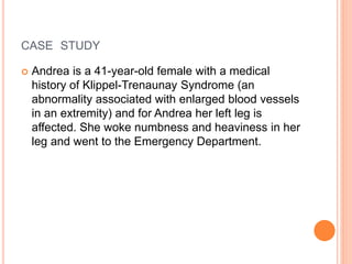 CASE STUDY
 Andrea is a 41-year-old female with a medical
history of Klippel-Trenaunay Syndrome (an
abnormality associated with enlarged blood vessels
in an extremity) and for Andrea her left leg is
affected. She woke numbness and heaviness in her
leg and went to the Emergency Department.
 