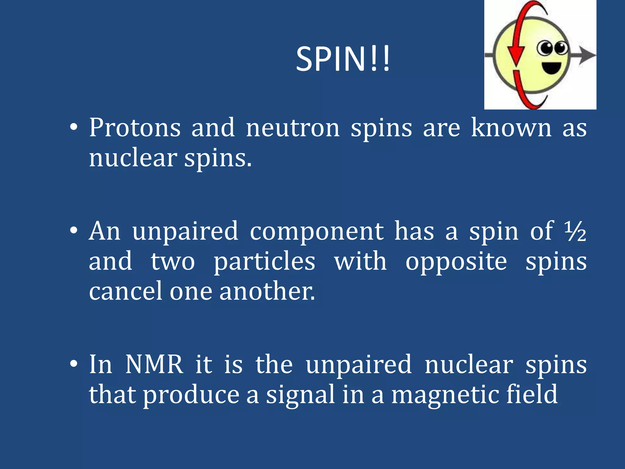 SPIN!!
• Protons and neutron spins are known as
nuclear spins.
• An unpaired component has a spin of ½
and two particles with opposite spins
cancel one another.

• In NMR it is the unpaired nuclear spins
that produce a signal in a magnetic field

 