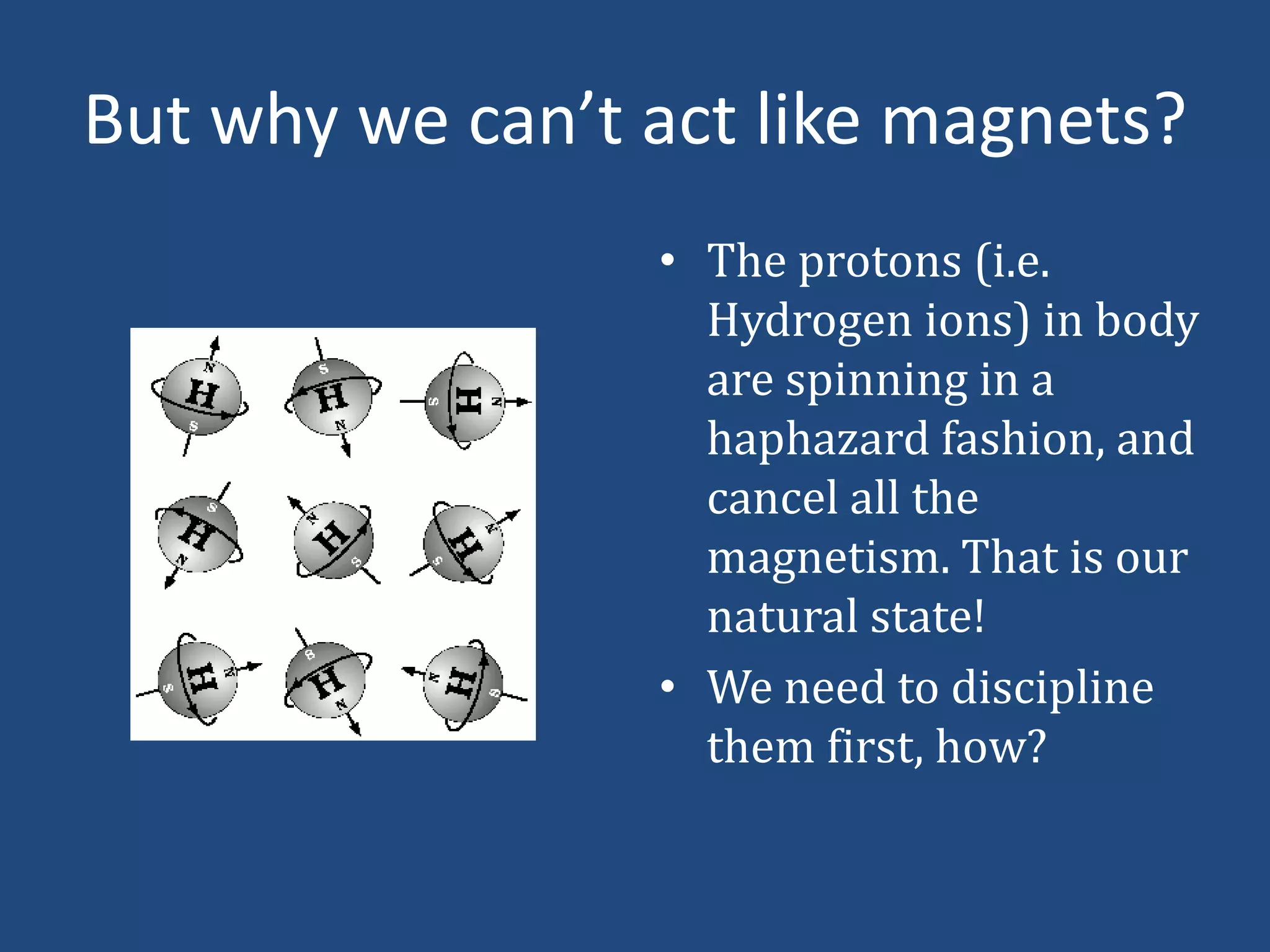 But why we can’t act like magnets?
• The protons (i.e.
Hydrogen ions) in body
are spinning in a
haphazard fashion, and
cancel all the
magnetism. That is our
natural state!
• We need to discipline
them first, how?

 