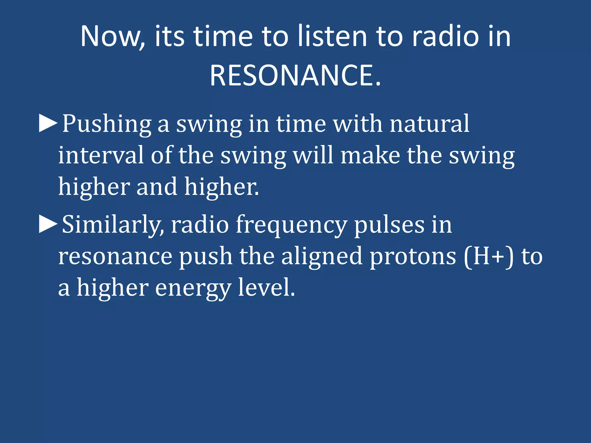 Now, its time to listen to radio in
RESONANCE.
►Pushing a swing in time with natural
interval of the swing will make the swing
higher and higher.
►Similarly, radio frequency pulses in
resonance push the aligned protons (H+) to
a higher energy level.

 