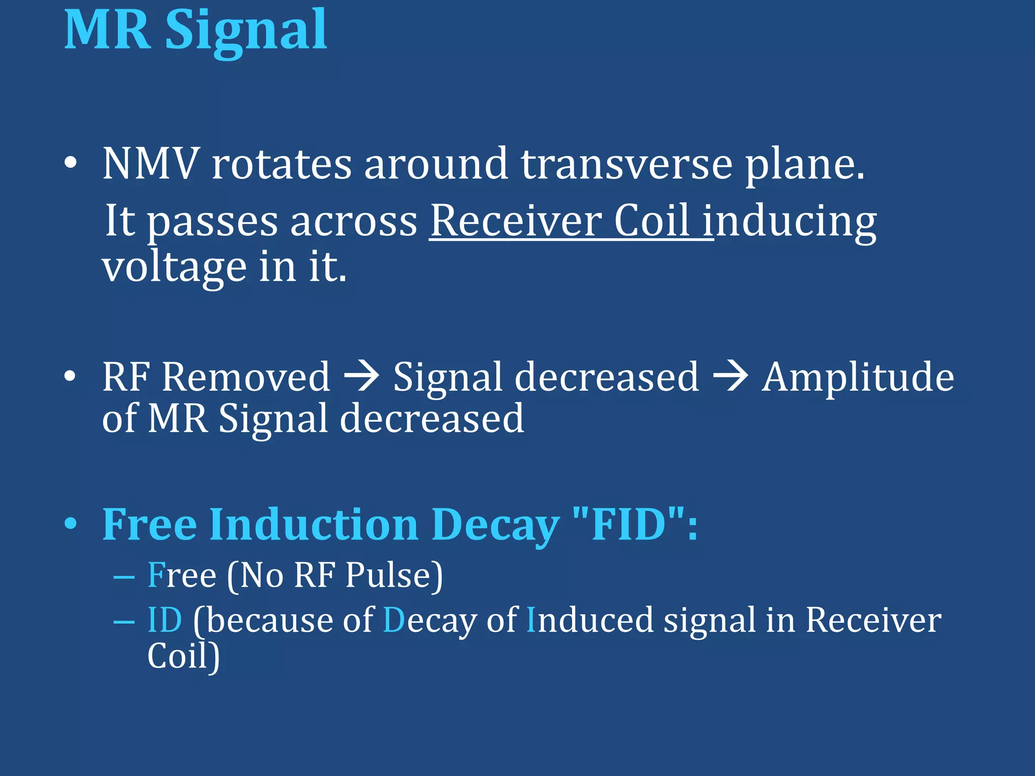 MR Signal
• NMV rotates around transverse plane.
It passes across Receiver Coil inducing
voltage in it.
• RF Removed  Signal decreased  Amplitude
of MR Signal decreased

• Free Induction Decay "FID":
– Free (No RF Pulse)
– ID (because of Decay of Induced signal in Receiver
Coil)

 