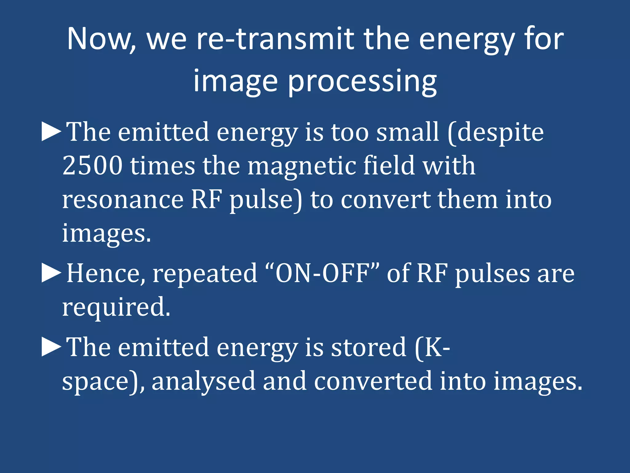 Now, we re-transmit the energy for
image processing
►The emitted energy is too small (despite
2500 times the magnetic field with
resonance RF pulse) to convert them into
images.
►Hence, repeated “ON-OFF” of RF pulses are
required.
►The emitted energy is stored (Kspace), analysed and converted into images.

 