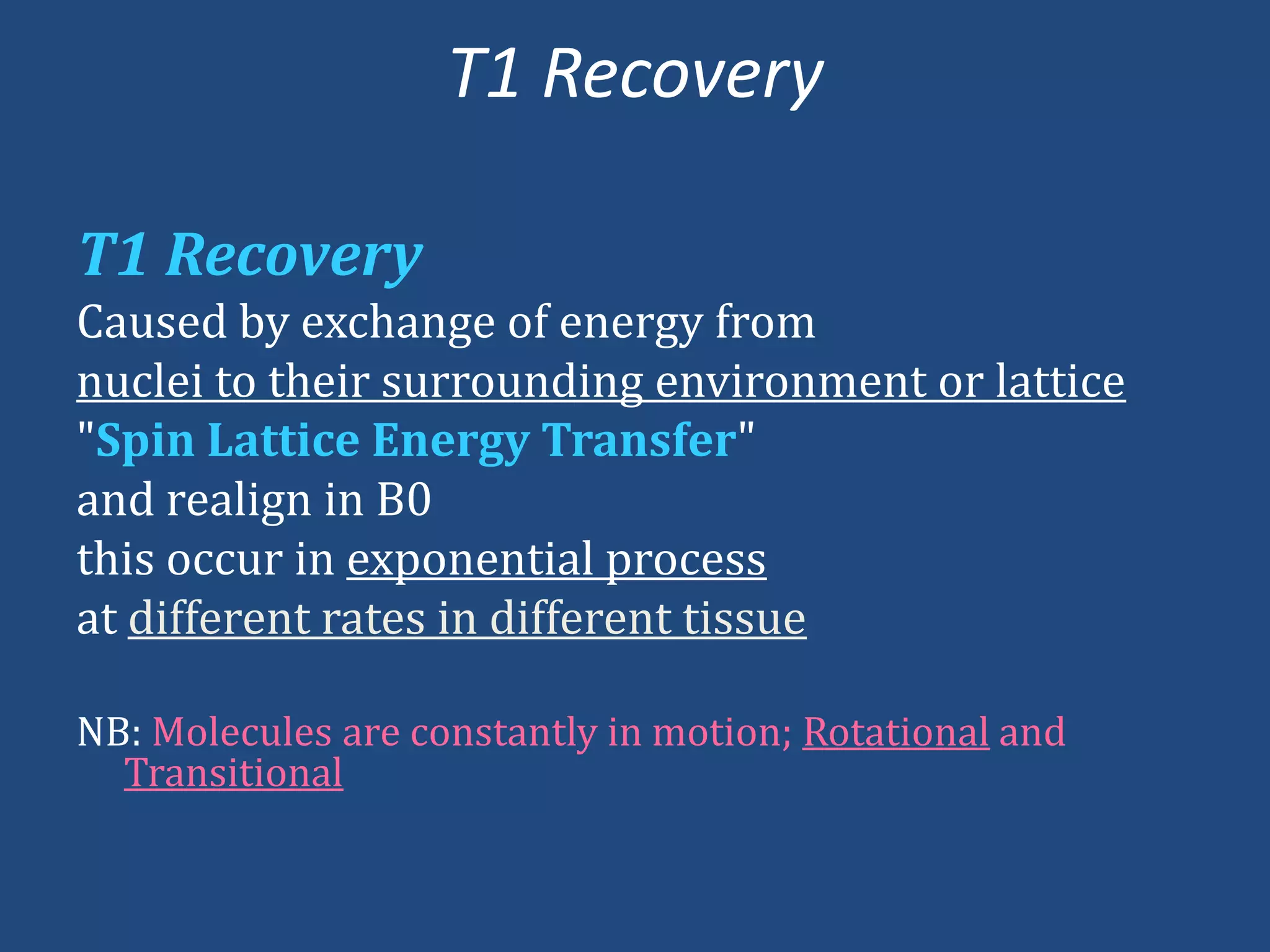 T1 Recovery
T1 Recovery
Caused by exchange of energy from
nuclei to their surrounding environment or lattice
"Spin Lattice Energy Transfer"
and realign in B0
this occur in exponential process
at different rates in different tissue
NB: Molecules are constantly in motion; Rotational and
Transitional

 