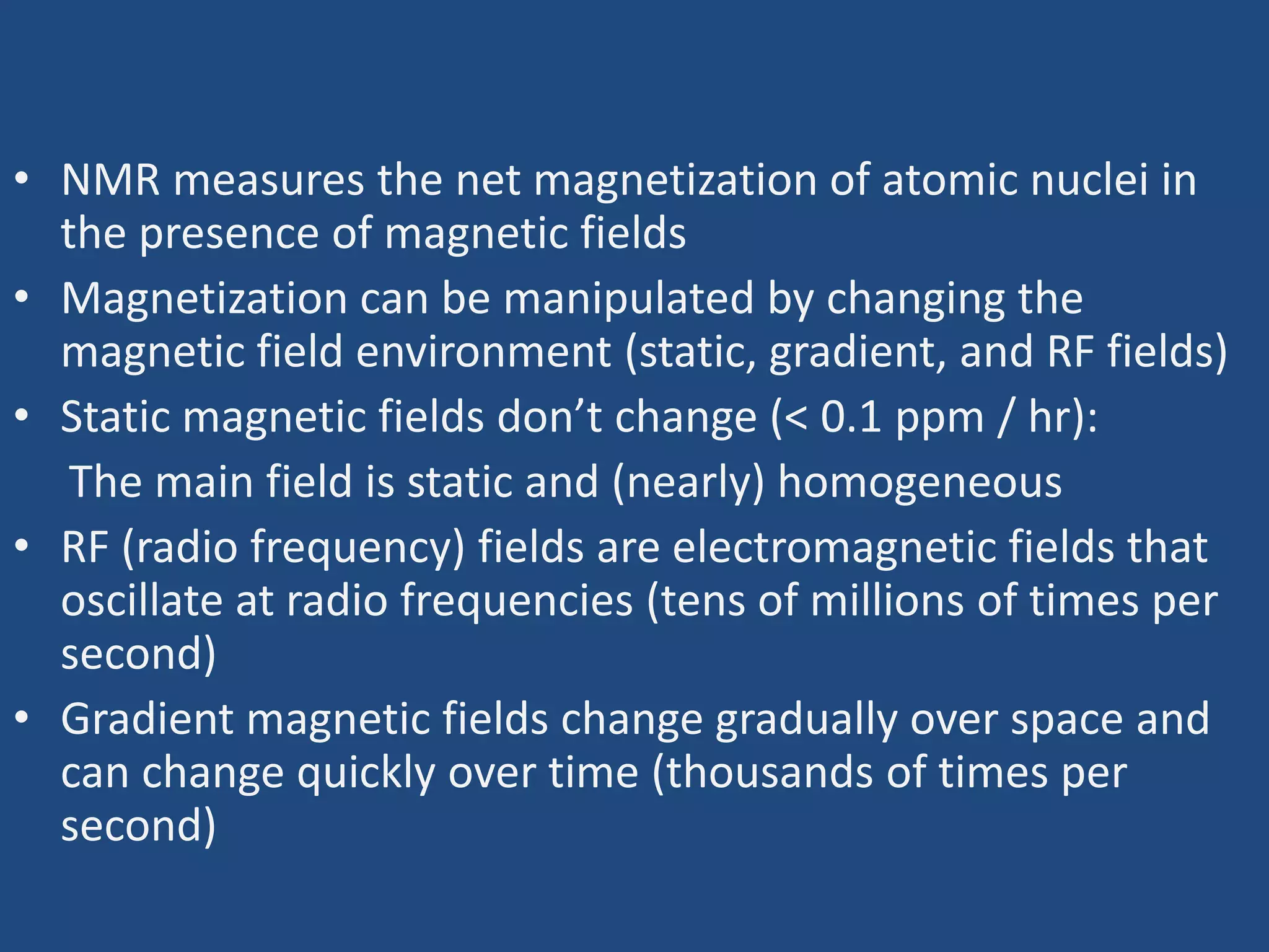 • NMR measures the net magnetization of atomic nuclei in
the presence of magnetic fields
• Magnetization can be manipulated by changing the
magnetic field environment (static, gradient, and RF fields)
• Static magnetic fields don’t change (< 0.1 ppm / hr):
The main field is static and (nearly) homogeneous
• RF (radio frequency) fields are electromagnetic fields that
oscillate at radio frequencies (tens of millions of times per
second)
• Gradient magnetic fields change gradually over space and
can change quickly over time (thousands of times per
second)

 