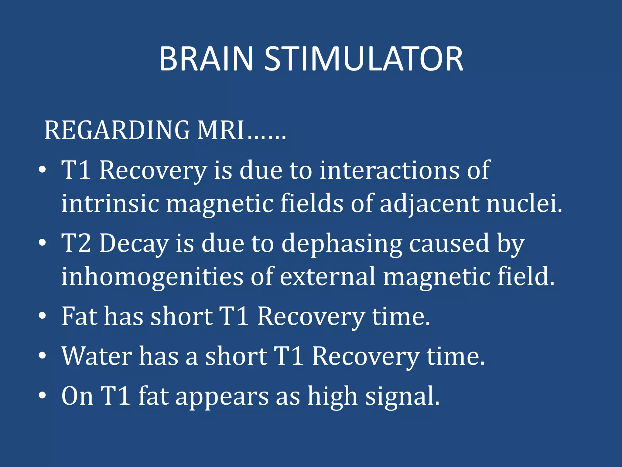 BRAIN STIMULATOR
REGARDING MRI……
• T1 Recovery is due to interactions of
intrinsic magnetic fields of adjacent nuclei.
• T2 Decay is due to dephasing caused by
inhomogenities of external magnetic field.
• Fat has short T1 Recovery time.
• Water has a short T1 Recovery time.
• On T1 fat appears as high signal.

 