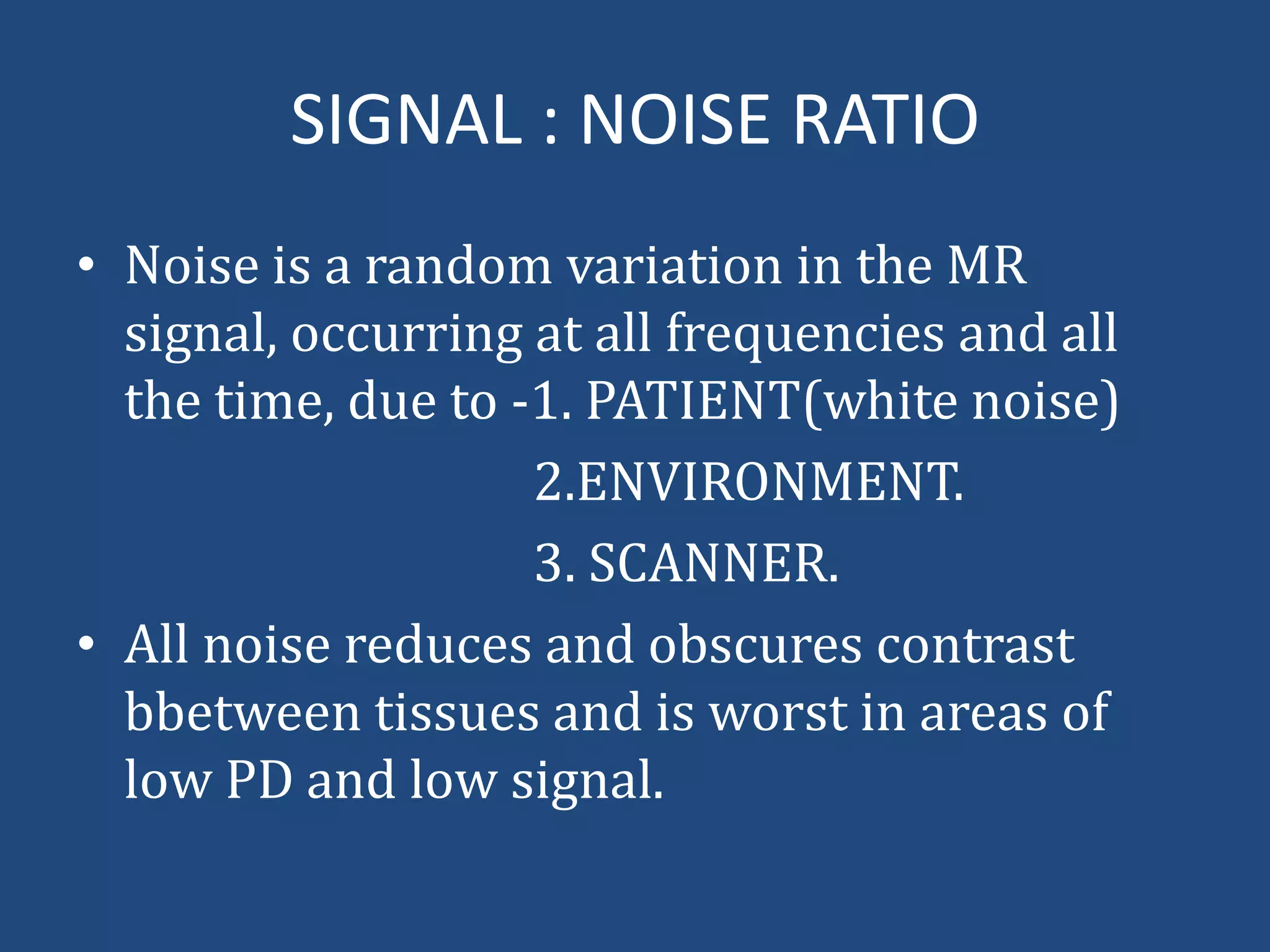 SIGNAL : NOISE RATIO
• Noise is a random variation in the MR
signal, occurring at all frequencies and all
the time, due to -1. PATIENT(white noise)
2.ENVIRONMENT.
3. SCANNER.
• All noise reduces and obscures contrast
bbetween tissues and is worst in areas of
low PD and low signal.

 