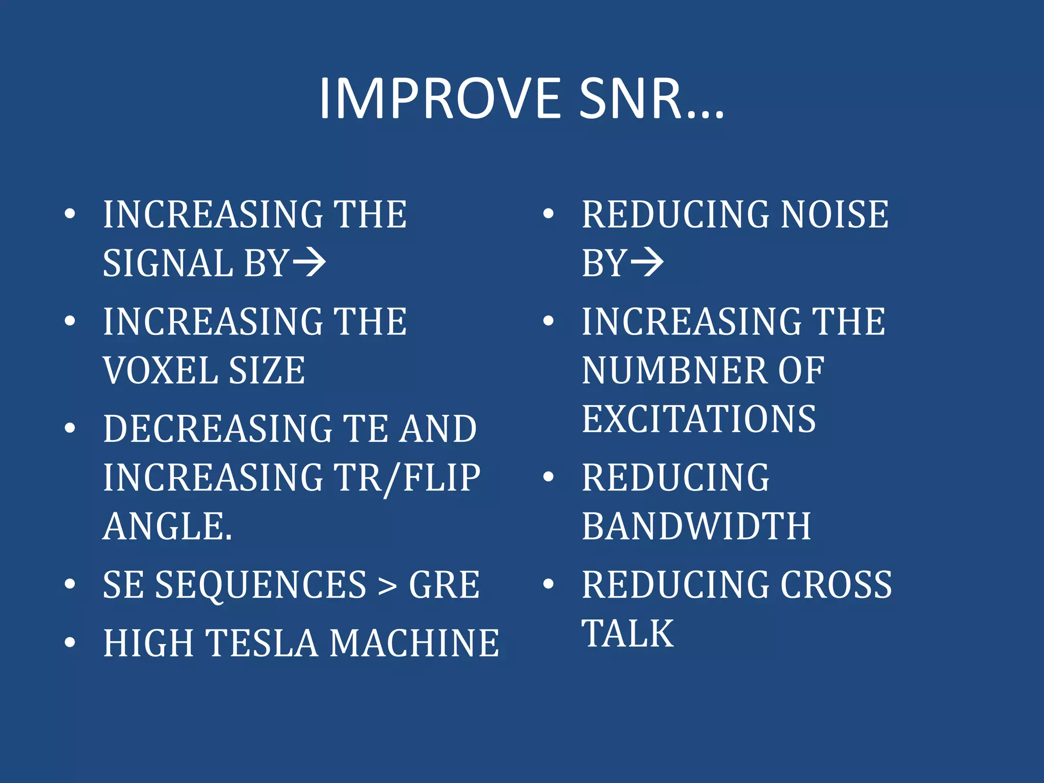 IMPROVE SNR…
• INCREASING THE
SIGNAL BY
• INCREASING THE
VOXEL SIZE
• DECREASING TE AND
INCREASING TR/FLIP
ANGLE.
• SE SEQUENCES > GRE
• HIGH TESLA MACHINE

• REDUCING NOISE
BY
• INCREASING THE
NUMBNER OF
EXCITATIONS
• REDUCING
BANDWIDTH
• REDUCING CROSS
TALK

 