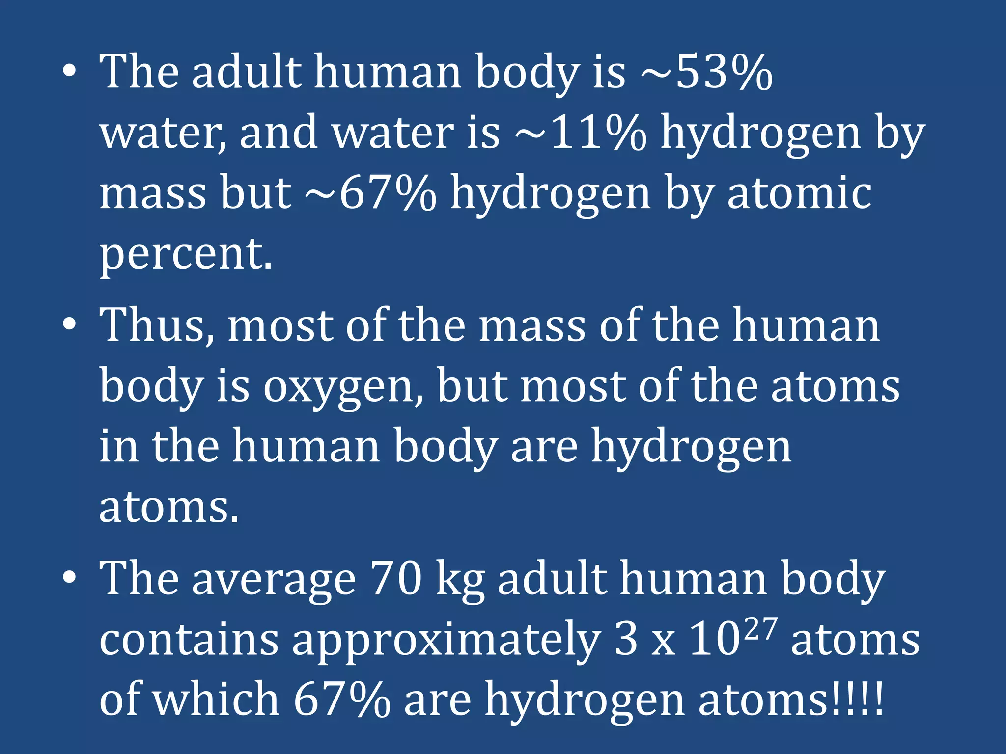 • The adult human body is ~53%
water, and water is ~11% hydrogen by
mass but ~67% hydrogen by atomic
percent.
• Thus, most of the mass of the human
body is oxygen, but most of the atoms
in the human body are hydrogen
atoms.
• The average 70 kg adult human body
contains approximately 3 x 1027 atoms
of which 67% are hydrogen atoms!!!!

 