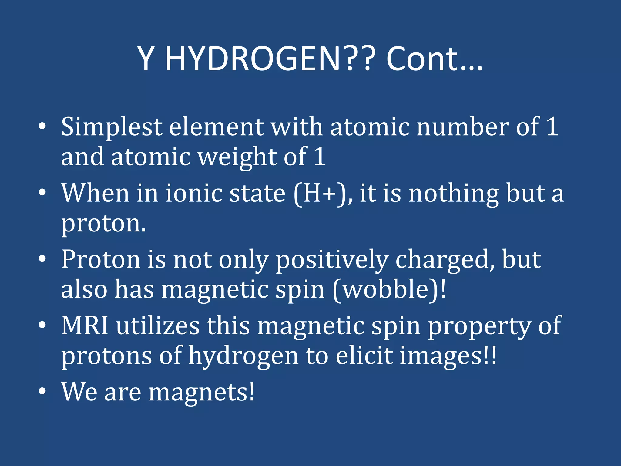 Y HYDROGEN?? Cont…
• Simplest element with atomic number of 1
and atomic weight of 1
• When in ionic state (H+), it is nothing but a
proton.
• Proton is not only positively charged, but
also has magnetic spin (wobble)!
• MRI utilizes this magnetic spin property of
protons of hydrogen to elicit images!!
• We are magnets!

 