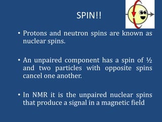 SPIN!!
• Protons and neutron spins are known as
nuclear spins.
• An unpaired component has a spin of ½
and two particles with opposite spins
cancel one another.

• In NMR it is the unpaired nuclear spins
that produce a signal in a magnetic field

 