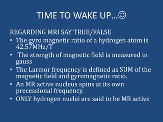 TIME TO WAKE UP…
REGARDING MRI SAY TRUE/FALSE
• The gyro magnetic ratio of a hydrogen atom is
42.57MHz/T
• The strength of magnetic field is measured in
gauss
• The Larmor frequency is defined as SUM of the
magnetic field and gyromagnetic ratio.
• An MR active nucleus spins at its own
precessional frequency.
• ONLY hydrogen nuclei are said to be MR active

 